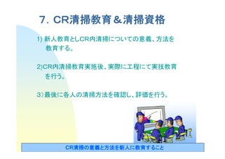 ７．ＣＲ清掃教育＆清掃資格
 ．ＣＲ清掃教育＆
    清掃教育
1) 新人教育としＣＲ内清掃についての意義、方法を
   教育する。

2)ＣＲ内清掃教育実施後、実際に工程にて実技教育
   を行う。

３）最後に各人の清掃方法を確認し、評価を行う。




                            12
     CR清掃の意義と方法を新人に教育すること
       清掃の意義と方法を新人に教育すること
       清掃
 