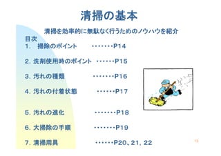 清掃の
             清掃の基本
    清掃を効率的に無駄なく行うためのノウハウを
    清掃を効率的に無駄なく行うためのノウハウを紹介
             なく     ノウハウ
目次
   掃除の
１． 掃除のポイント    ・・・・・・・P１４
              ・・・・・・・ １４

２．洗剤使用時のポイント ・・・・・・ １５
  洗剤使用時の     ・・・・・・P１５

３．汚れの種類
   れの種類       ・・・・・・・P１６
              ・・・・・・・ １６

４．汚れの付着状態
   れの付着状態      ・・・・・・P１７
               ・・・・・・ １７


５．汚れの進化
   れの進化       ・・・・・・・P１８
              ・・・・・・・ １８

６．大掃除の手順
  大掃除の        ・・・・・・・P１９
              ・・・・・・・ １９
                                 15
７．清掃用具         ・・・・・・P２０、２１，
               ・・・・・・ ２０、２１，２２
                      ２０
 