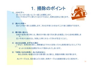 １．掃除のポイント
              掃除の
１） 上から下へ
    から下
   高いところから低いところへ順にお掃除します。
   ホコリや汚れが下に落ちてくるだけではなく、洗剤も効率よく使えます。


２） 奥から手前へ
    から手前
      手前へ
   奥から手前へ順にお掃除します。汚れを手前にかき出すことで楽に掃除ができます。


３） 隅や狭い面から
   洗剤や道具を使う時には、隅の方や狭い面で汚れ落ちを確認してから全体を掃除しま
     す。
   広い中央から始めると、失敗した時にかえって汚れが目立つことに。

４） あせるな洗剤、まずホコリ取り
   あせるな洗剤、まずホコリ
             ホコリ取
    いきなり．洗剤を使う前に、掃除機などでホコリを取ってから洗剤を使うようにして下さ
   い。
      せっかくの洗剤の効果がホコリで弱められてしまいます。

５） 「四角いものは四角く、丸いものは丸く」
    四角いものは四角く
      いものは四角   いものは丸
     例えば四角い部屋をほうきで掃く際に丸く掃くと、部屋の四隅に埃が残ります。

   丸いテーブルは、弧を描くように拭き、四角テーブルは直線を描くように拭きます。
                                               16
 