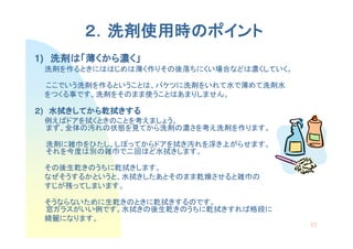 ２．洗剤使用時のポイント
         洗剤使用時の
1) 洗剤は「薄くから濃く」
   洗剤は くから濃
 洗剤を作るときにははじめは薄く作りその後落ちにくい場合などは濃くしていく。

 ここでいう洗剤を作るということは、バケツに洗剤をいれて水で薄めて洗剤水
 をつくる事です、洗剤をそのまま使うことはあまりしません。

２) 水拭きしてから乾拭きする
   水拭きしてから乾拭きする
     きしてから乾拭
 例えばドアを拭くときのことを考えましょう。
 まず、全体の汚れの状態を見てから洗剤の濃さを考え洗剤を作ります。

 洗剤に雑巾をひたし、しぼってからドアを拭き汚れを浮き上がらせます。
 それを今度は別の雑巾で二回ほど水拭きします。

 その後生乾きのうちに乾拭きします。
 なぜそうするかというと、水拭きしたあとそのまま乾燥させると雑巾の
 すじが残ってしまいます。

 そうならないために生乾きのときに乾拭きするのです。
 窓ガラスがいい例です。水拭きの後生乾きのうちに乾拭きすれば格段に
 綺麗になります。
                                         17
 