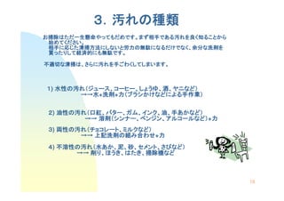 ３．汚れの種類
             れの種類
お掃除はただ一生懸命やってもだめです。まず相手である汚れを良く知ることから
 掃除はただ一生懸命やってもだめです。まず相手である汚れを良
   はただ一生懸命やってもだめです   相手である
  めてください。
 始めてください。
 相手に じた清掃方法にしないと労力 無駄になるだけでなく 余分な洗剤を
       清掃方法にしないと労力の  になるだけでなく、
 相手に応じた清掃方法にしないと労力の無駄になるだけでなく、余分な洗剤を
 買ったりして経済的にも無駄です。
  ったりして経済的にも無駄です
       経済的にも無駄です。

不適切な清掃は、さらに汚れを手ごわくしてしまいます。
不適切な清掃は さらに汚れを手ごわくしてしまいます。



１) 水性の汚れ（ジュース、コーヒー、しょうゆ、酒、ヤニなど）
   水性の   ジュース、コーヒー、しょうゆ、  ヤニなど
                            など）
       →→水+洗剤 力（ブラシかけなどによる手作業）
       →→水 洗剤
            洗剤+力 ブラシかけなどによる手作業
                    かけなどによる手作業）

 ２) 油性の汚れ（口紅、バター、ガム、インク、油、手あかなど）
    油性の   口紅、バター、ガム、インク、   あかなど）
         →→ 溶剤（シンナー、ベンジン、アルコールなど）+力
            溶剤（シンナー、ベンジン、アルコールなど 力
                              など）
 ３) 両性の汚れ（チョコレート、ミルクなど）
    両性の   チョコレート、ミルクなど
                    など）
        →→ 上記洗剤の組み合わせ 力
           上記洗剤の     わせ+力
 ４) 不溶性の汚れ（水あか、泥、砂、セメント、さびなど）
    不溶性の    あか、    セメント、さびなど）
             ほうき、はたき、掃除機など
       →→ 削り、ほうき、はたき、掃除機など



                                        18
 