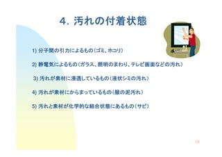 ４．汚れの付着状態
         れの付着状態

1) 分子間の引力によるもの（ゴミ、ホコリ）
   分子間の引力によるもの ゴミ、ホコリ）
         によるもの（

2) 静電気によるもの（ガラス、照明のまわり、テレビ画面などの汚れ）
   静電気によるもの ガラス、照明のまわり テレビ画面などの汚
      によるもの（      のまわり、   画面などの

3) 汚れが素材に浸透しているもの（液状シミの汚れ）
    れが素材に浸透しているもの（液状シミの
      素材   しているもの   シミ

4) 汚れが素材にからまっているもの（服の泥汚れ）
    れが素材にからまっているもの（
      素材にからまっているもの   泥汚れ

5) 汚れと素材が化学的な結合状態にあるもの（サビ）
    れと素材 化学的な結合状態にあるもの サビ）
      素材が        にあるもの（




                                     19
 