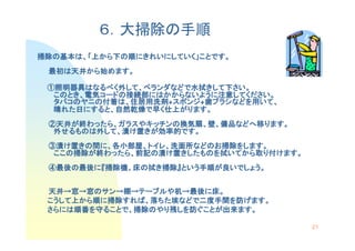 ６．大掃除の手順
掃除の基本は、「上から下
掃除の基本は、「上から下の順にきれいにしていく」ことです。
              にきれいにしていく」ことです。
 最初は天井から始めます。
 最初は天井から始めます。
      から

 ①照明器具はなるべく外して、ベランダなどで水拭きして下さい。
  照明器具はなるべく外して、ベランダなどで水拭きして下さい。
       はなるべく       などで水拭きして
  このとき、電気コード 接続部にはかからないように注意してください
  このとき、電気コードの接続部にはかからないように注意してください。
         コードの   にはかからないように注意してください。
  タバコのヤニの付着は 住居用洗剤 スポンジ
  タバコのヤニの付着は、住居用洗剤+スポンジ 歯ブラシなどを用いて、
                   スポンジ+歯ブラシなどを いて、
                            などを用
  晴れた日にすると、自然乾燥で早く仕上がります。
   れた日にすると、自然乾燥で  仕上がります
                    がります。
 ②天井が終わったら、ガラスやキッチンの換気扇、壁、備品などへ移ります。
  天井が わったら、ガラスやキッチンの換気扇、  備品などへ移ります。
                            などへ
  外せるものは外して、漬け置きが効率的です。
   せるものは外して、   きが効率的です。
                 効率的です
 ③漬け置きの間に、各小部屋、トイレ、洗面所などのお掃除をします。
      きの間 各小部屋、トイレ、洗面所などのお掃除をします。
                      などのお掃除をします
  ここの掃除
     掃除が わったら、前記の   きしたものを拭いてから取  けます。
  ここの掃除が終わったら、前記の漬け置きしたものを拭いてから取り付けます。
 ④最後の最後に『掃除機、床の拭き掃除』という手順が良いでしょう。
  最後の最後に 掃除機、    掃除』という手順が いでしょう。
                       手順


 天井→
 天井→窓→窓のサン→棚→テーブルや机→最後に床。
         サン→   テーブルや  最後に
 こうして上から順 掃除すれば
 こうして上から順に掃除すれば、落ちた埃などで二度手間を防げます。
            すれば、 ちた埃などで二度手間
                       二度手間を げます。
 さらには順番
 さらには順番を守ることで、掃除のやり残しを防ぐことが出来ます。
     順番を ることで、掃除のやり しを防ぐことが出来ます。
                のやり残       出来ます

                                         21
 