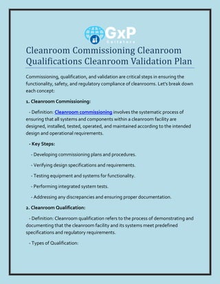 Cleanroom Commissioning Cleanroom
Qualifications Cleanroom Validation Plan
Commissioning, qualification, and validation are critical steps in ensuring the
functionality, safety, and regulatory compliance of cleanrooms. Let's break down
each concept:
1. Cleanroom Commissioning:
- Definition: Cleanroom commissioning involves the systematic process of
ensuring that all systems and components within a cleanroom facility are
designed, installed, tested, operated, and maintained according to the intended
design and operational requirements.
- Key Steps:
- Developing commissioning plans and procedures.
- Verifying design specifications and requirements.
- Testing equipment and systems for functionality.
- Performing integrated system tests.
- Addressing any discrepancies and ensuring proper documentation.
2. Cleanroom Qualification:
- Definition: Cleanroom qualification refers to the process of demonstrating and
documenting that the cleanroom facility and its systems meet predefined
specifications and regulatory requirements.
- Types of Qualification:
 