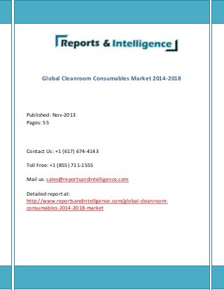 Global Cleanroom Consumables Market 2014-2018
Published: Nov-2013
Pages: 55
Contact Us: +1 (617) 674-4143
Toll Free: +1 (855) 711-1555
Mail us: sales@reportsandintelligence.com
Detailed report at:
http://www.reportsandintelligence.com/global-cleanroom-
consumables-2014-2018-market
 
