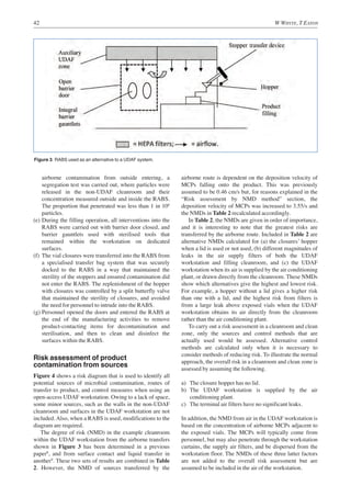 42 W WHYTE, T EATON
airborne contamination from outside entering, a
segregation test was carried out, where particles were
released in the non-UDAF cleanroom and their
concentration measured outside and inside the RABS.
The proportion that penetrated was less than 1 in 106
particles.
(e) During the filling operation, all interventions into the
RABS were carried out with barrier door closed, and
barrier gauntlets used with sterilised tools that
remained within the workstation on dedicated
surfaces.
(f) The vial closures were transferred into the RABS from
a specialised transfer bag system that was securely
docked to the RABS in a way that maintained the
sterility of the stoppers and ensured contamination did
not enter the RABS. The replenishment of the hopper
with closures was controlled by a split butterfly valve
that maintained the sterility of closures, and avoided
the need for personnel to intrude into the RABS.
(g) Personnel opened the doors and entered the RABS at
the end of the manufacturing activities to remove
product-contacting items for decontamination and
sterilisation, and then to clean and disinfect the
surfaces within the RABS.
Risk assessment of product
contamination from sources
Figure 4 shows a risk diagram that is used to identify all
potential sources of microbial contamination, routes of
transfer to product, and control measures when using an
open-access UDAF workstation. Owing to a lack of space,
some minor sources, such as the walls in the non-UDAF
cleanroom and surfaces in the UDAF workstation are not
included. Also, when a RABS is used, modifications to the
diagram are required.
The degree of risk (NMD) in the example cleanroom
within the UDAF workstation from the airborne transfers
shown in Figure 3 has been determined in a previous
paper8
, and from surface contact and liquid transfer in
another9
. These two sets of results are combined in Table
2. However, the NMD of sources transferred by the
airborne route is dependent on the deposition velocity of
MCPs falling onto the product. This was previously
assumed to be 0.46 cm/s but, for reasons explained in the
“Risk assessment by NMD method” section, the
deposition velocity of MCPs was increased to 3.55/s and
the NMDs in Table 2 recalculated accordingly.
In Table 2, the NMDs are given in order of importance,
and it is interesting to note that the greatest risks are
transferred by the airborne route. Included in Table 2 are
alternative NMDs calculated for (a) the closures’ hopper
when a lid is used or not used, (b) different magnitudes of
leaks in the air supply filters of both the UDAF
workstation and filling cleanroom, and (c) the UDAF
workstation when its air is supplied by the air conditioning
plant, or drawn directly from the cleanroom. These NMDs
show which alternatives give the highest and lowest risk.
For example, a hopper without a lid gives a higher risk
than one with a lid, and the highest risk from filters is
from a large leak above exposed vials when the UDAF
workstation obtains its air directly from the cleanroom
rather than the air conditioning plant.
To carry out a risk assessment in a cleanroom and clean
zone, only the sources and control methods that are
actually used would be assessed. Alternative control
methods are calculated only when it is necessary to
consider methods of reducing risk. To illustrate the normal
approach, the overall risk in a cleanroom and clean zone is
assessed by assuming the following.
a) The closure hopper has no lid.
b) The UDAF workstation is supplied by the air
conditioning plant.
c) The terminal air filters have no significant leaks.
In addition, the NMD from air in the UDAF workstation is
based on the concentration of airborne MCPs adjacent to
the exposed vials. The MCPs will typically come from
personnel, but may also penetrate through the workstation
curtains, the supply air filters, and be dispersed from the
workstation floor. The NMDs of these three latter factors
are not added to the overall risk assessment but are
assumed to be included in the air of the workstation.
Figure 3. RABS used as an alternative to a UDAF system.
 