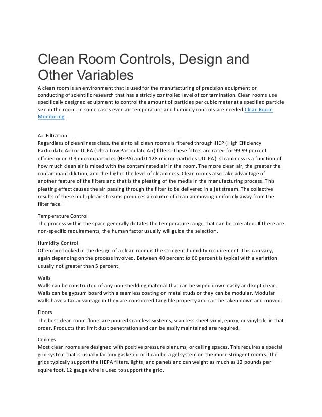 Clean Room Controls, Design and
Other Variables
A clean room is an environment that is used for the manufacturing of precision equipment or
conducting of scientific research that has a strictly controlled level of contamination. Clean rooms use
specifically designed equipment to control the amount of particles per cubic meter at a specified particle
size in the room. In some cases even air temperature and humidity controls are needed Clean Room
Monitoring.
Air Filtration
Regardless of cleanliness class, the air to all clean rooms is filtered through HEP (High Efficiency
Particulate Air) or ULPA (Ultra Low Particulate Air) filters. These filters are rated for 99.99 percent
efficiency on 0.3 micron particles (HEPA) and 0.128 micron particles UULPA). Cleanliness is a function of
how much clean air is mixed with the contaminated air in the room. The more clean air, the greater the
contaminant dilution, and the higher the level of cleanliness. Clean rooms also take advantage of
another feature of the filters and that is the pleating of the media in the manufacturing process. This
pleating effect causes the air passing through the filter to be delivered in a jet stream. The collective
results of these multiple air streams produces a column of clean air moving uniformly away from the
filter face.
Temperature Control
The process within the space generally dictates the temperature range that can be tolerated. If there are
non-specific requirements, the human factor usually will guide the selection.
Humidity Control
Often overlooked in the design of a clean room is the stringent humidity requirement. This can vary,
again depending on the process involved. Between 40 percent to 60 percent is typical with a variation
usually not greater than 5 percent.
Walls
Walls can be constructed of any non-shedding material that can be wiped down easily and kept clean.
Walls can be gypsum board with a seamless coating on metal studs or they can be modular. Modular
walls have a tax advantage in they are considered tangible property and can be taken down and moved.
Floors
The best clean room floors are poured seamless systems, seamless sheet vinyl, epoxy, or vinyl tile in that
order. Products that limit dust penetration and can be easily maintained are required.
Ceilings
Most clean rooms are designed with positive pressure plenums, or ceiling spaces. This requires a special
grid system that is usually factory gasketed or it can be a gel system on the more stringent rooms. The
grids typically support the HEPA filters, lights, and panels and can weight as much as 12 pounds per
squire foot. 12 gauge wire is used to support the grid.
 