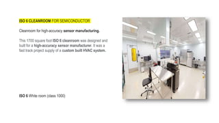 ISO 6 CLEANROOM FOR SEMICONDUCTOR
LOCCLEANROOM CLASSO 6
Cleanroom for high-accuracy sensor manufacturing.
This 1700 square foot ISO 6 cleanroom was designed and
built for a high-accuracy sensor manufacturer. It was a
fast track project supply of a custom built HVAC system.
ISO 6 White room (class 1000)
 