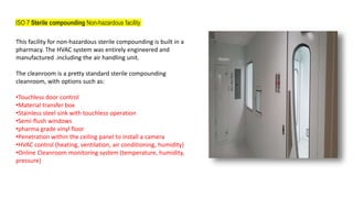 ISO 7 Sterile compounding Non-hazardous facility
This facility for non-hazardous sterile compounding is built in a
pharmacy. The HVAC system was entirely engineered and
manufactured .including the air handling unit.
The cleanroom is a pretty standard sterile compounding
cleanroom, with options such as:
•Touchless door control
•Material transfer box
•Stainless steel sink with touchless operation
•Semi-flush windows
•pharma grade vinyl floor
•Penetration within the ceiling panel to install a camera
•HVAC control (heating, ventilation, air conditioning, humidity)
•Online Cleanroom monitoring system (temperature, humidity,
pressure)
 