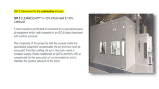 ISO 8 Cleanroom for the automotive industry
ISO 8 CLEANROOM WITH 100% FRESH AIR & 100%
EXHAUST
If client needed a controlled environment for a specialized piece
of equipment which had to operate in an ISO 8 class cleanroom
with positive pressure.
The complexity of this project is that the process inside the
specialized equipment contaminates the air and thus must be
evacuated from the building. As such, the room needs a
constant supply of new conditioned air (20°C and 60% HR) to
compensate for the evacuation of contaminated air and to
maintain the positive pressure of the room.
 