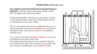 It’s a mistake to use the term laminar flow to describe this type of
cleanroom. In physics and in engineering, laminar airflow
does not apply to the cleanroom airflow.
Unidirectional airflow cleanrooms use much more air than
non-directional airflow cleanrooms. High efficiency filters
are installed across the entire ceiling.
The air sweeps down the room in a unidirectional way, at a
velocity generally between 0.3 m/s and 0.5 m/s. It then exits
through the floor, removing the airborne contamination
from the room.
For a room of less than a 4-6 meters width, air extracts can
be positioned on the side of the walls.
The unidirectional cleanroom is more expensive than the
non-unidirectional type. This is because it can comply with
more stringent classifications, such as ISO 5 or lower.
UNIDIRECTIONAL Air flow clean room
 