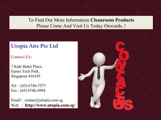 To Find Out More Information Cleanroom Products
Please Come And Visit Us Today Onwards..!
To Find Out More Information Cleanroom Products
Please Come And Visit Us Today Onwards..!
Utopia Aire Pte Ltd
Contact Us:
7 Kaki Bukit Place,
Eunos Tech Park,
Singapore 416185
Tel : (65) 6746-7577
Fax : (65) 6746-4994
Email : contact@utopia.com.sg
Web : http://www.utopia.com.sg/
 