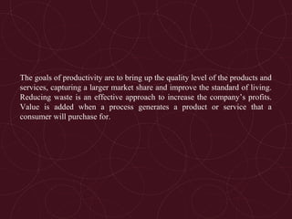 The goals of productivity are to bring up the quality level of the products and
services, capturing a larger market share and improve the standard of living.
Reducing waste is an effective approach to increase the company’s profits.
Value is added when a process generates a product or service that a
consumer will purchase for.
 