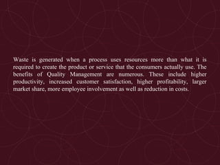 Waste is generated when a process uses resources more than what it is
required to create the product or service that the consumers actually use. The
benefits of Quality Management are numerous. These include higher
productivity, increased customer satisfaction, higher profitability, larger
market share, more employee involvement as well as reduction in costs.
 