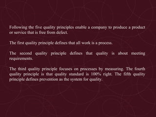 Following the five quality principles enable a company to produce a product
or service that is free from defect.
The first quality principle defines that all work is a process.
The second quality principle defines that quality is about meeting
requirements.
The third quality principle focuses on processes by measuring. The fourth
quality principle is that quality standard is 100% right. The fifth quality
principle defines prevention as the system for quality.
 