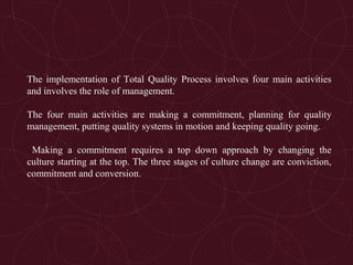 The implementation of Total Quality Process involves four main activities
and involves the role of management.
The four main activities are making a commitment, planning for quality
management, putting quality systems in motion and keeping quality going.
Making a commitment requires a top down approach by changing the
culture starting at the top. The three stages of culture change are conviction,
commitment and conversion.
 