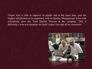 Utopia Aire is able to improve its profits and at the same time, give the
highest satisfaction to its customers with its Quality Management Team who
relentlessly steer the Total Quality Process in the company. This is
definitely a win-win situation for both Utopia Aire and all its customers.
 