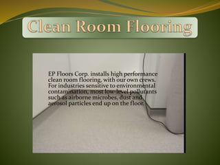 EP Floors Corp. installs high performance
clean room flooring, with our own crews.
For industries sensitive to environmental
contamination, most low-level pollutants
such as airborne microbes, dust and
aerosol particles end up on the floor.
 
