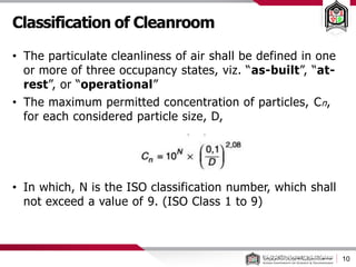 10
• The particulate cleanliness of air shall be defined in one
or more of three occupancy states, viz. “as-built”, “at-
rest”, or “operational”
• The maximum permitted concentration of particles, Cn,
for each considered particle size, D,
• In which, N is the ISO classification number, which shall
not exceed a value of 9. (ISO Class 1 to 9)
Classification of Cleanroom
 