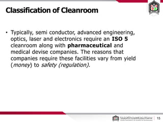 Classification of Cleanroom
15
• Typically, semi conductor, advanced engineering,
optics, laser and electronics require an ISO 5
cleanroom along with pharmaceutical and
medical devise companies. The reasons that
companies require these facilities vary from yield
(money) to safety (regulation).
 