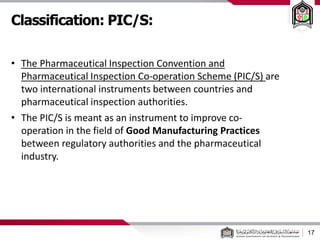 Classification: PIC/S:
17
• The Pharmaceutical Inspection Convention and
Pharmaceutical Inspection Co-operation Scheme (PIC/S) are
two international instruments between countries and
pharmaceutical inspection authorities.
• The PIC/S is meant as an instrument to improve co-
operation in the field of Good Manufacturing Practices
between regulatory authorities and the pharmaceutical
industry.
 