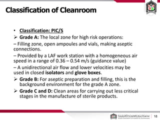 Classification of Cleanroom
18
• Classification: PIC/S
 Grade A: The local zone for high risk operations:
– Filling zone, open ampoules and vials, making aseptic
connections.
– Provided by a LAF work station with a homogeneous air
speed in a range of 0.36 – 0.54 m/s (guidance value)
– A unidirectional air flow and lower velocities may be
used in closed isolators and glove boxes.
 Grade B: For aseptic preparation and filling, this is the
background environment for the grade A zone.
 Grade C and D: Clean areas for carrying out less critical
stages in the manufacture of sterile products.
 