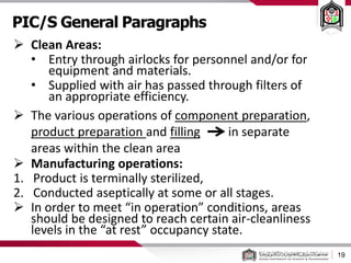PIC/S General Paragraphs
19
 Clean Areas:
• Entry through airlocks for personnel and/or for
equipment and materials.
• Supplied with air has passed through filters of
an appropriate efficiency.
 The various operations of component preparation,
product preparation and filling in separate
areas within the clean area
 Manufacturing operations:
1. Product is terminally sterilized,
2. Conducted aseptically at some or all stages.
 In order to meet “in operation” conditions, areas
should be designed to reach certain air-cleanliness
levels in the “at rest” occupancy state.
 