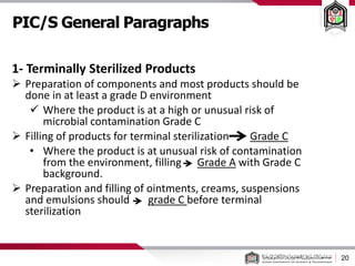PIC/S General Paragraphs
20
1- Terminally Sterilized Products
 Preparation of components and most products should be
done in at least a grade D environment
 Where the product is at a high or unusual risk of
microbial contamination Grade C
 Filling of products for terminal sterilization Grade C
• Where the product is at unusual risk of contamination
from the environment, filling Grade A with Grade C
background.
 Preparation and filling of ointments, creams, suspensions
and emulsions should grade C before terminal
sterilization
 