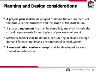 Planning and Design considerations
25
• A project plan shall be developed to define the requirements of
the products, the processes and the scope of the installation.
• A process equipment list shall be compiled, and shall include the
critical requirements for each piece of process equipment.
• Diversity factors shall be defined, considering peak and average
demand for each utility and environmental control system.
• A contamination control concept shall be developed for each
zone of an installation.
 