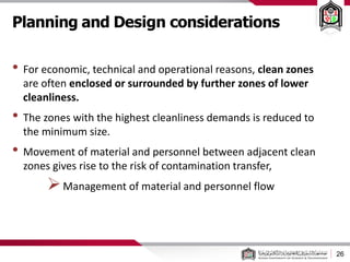 Planning and Design considerations
26
• For economic, technical and operational reasons, clean zones
are often enclosed or surrounded by further zones of lower
cleanliness.
• The zones with the highest cleanliness demands is reduced to
the minimum size.
• Movement of material and personnel between adjacent clean
zones gives rise to the risk of contamination transfer,
Management of material and personnel flow
 