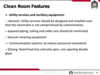 Clean Room Features
37
 Utility services and ancillary equipment:
– General: Utility services should be designed and installed such
that the cleanroom is not compromised by contamination.
– exposed piping, tubing and cable runs should be minimized,
– Vacuum-cleaning equipment
–– Communication systems: to reduce personnel movement
– Glazing: Avoid heat loss and solar gain, non-opening double
glaze
 