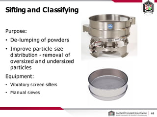 Sifting and Classifying
Purpose:
• De-lumping of powders
• Improve particle size
distribution - removal of
oversized and undersized
particles
Equipment:
• Vibratory screen sifters
• Manual sieves
44
 