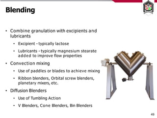Blending
• Combine granulation with excipients and
lubricants
• Excipient - typically lactose
• Lubricants - typically magnesium stearate
added to improve flow properties
• Convection mixing
• Use of paddles or blades to achieve mixing
• Ribbon blenders, Orbital screw blenders,
planetary mixers, etc.
• Diffusion Blenders
• Use of Tumbling Action
• V Blenders, Cone Blenders, Bin Blenders
49
 