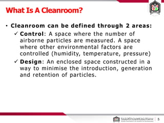 5
• Cleanroom can be defined through 2 areas:
 Control: A space where the number of
airborne particles are measured. A space
where other environmental factors are
controlled (humidity, temperature, pressure)
 Design: An enclosed space constructed in a
way to minimise the introduction, generation
and retention of particles.
What Is A Cleanroom?
 
