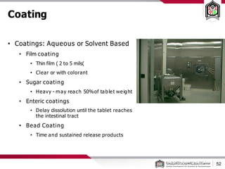 Coating
• Coatings: Aqueous or Solvent Based
• Film coating
• Thin film ( 2 to 5 mils)
• Clear or with colorant
• Sugar coating
• Heavy - may reach 50%of tablet weight
• Enteric coatings
• Delay dissolution until the tablet reaches
the intestinal tract
• Bead Coating
• Time and sustained release products
52
 