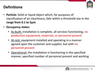 6
• Particle: Solid or liquid object which, for purposes of
classification of air cleanliness, falls within a threshold size in the
range from 0.1 to 5μm
• Occupancy states:
• As-built: installation is complete, all services functioning, no
production equipment, materials, or personnel present
• At-rest: equipment installed and operating in a manner
agreed upon the customer and supplier, but with no
personnel present
• Operational: the installation is functioning in the specified
manner, specified number of personnel present and working
Definitions
 