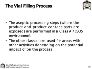 The Vial Filling Process
60
• The aseptic processing steps (where the
product and product contact parts are
exposed) are performed in a Class A / ISO5
environment
• The other classes are used for areas with
other activities depending on the potential
impact of on the process
 
