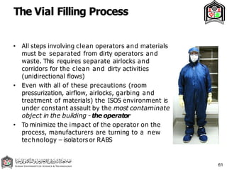The Vial Filling Process
61
• All steps involving clean operators and materials
must be separated from dirty operators and
waste. This requires separate airlocks and
corridors for the clean and dirty activities
(unidirectional flows)
• Even with all of these precautions (room
pressurization, airflow, airlocks, garbing and
treatment of materials) the ISO5 environment is
under constant assault by the most contaminate
object in the building - the operator
• To minimize the impact of the operator on the
process, manufacturers are turning to a new
technology – isolators or RABS
 