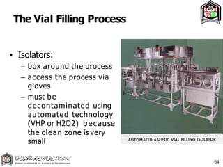 The Vial Filling Process
• Isolators:
– box around the process
– access the process via
gloves
– must be
decontaminated using
automated technology
(VHP or H2O2) b ecause
the clean zone is very
small
64
 