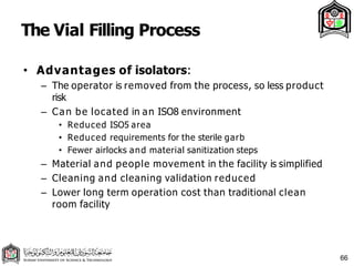 The Vial Filling Process
66
• Advantages of isolators:
– The operator is removed from the process, so less product
risk
– Can be located in an ISO8 environment
• Reduced ISO5 area
• Reduced requirements for the sterile garb
• Fewer airlocks and material sanitization steps
– Material and people movement in the facility is simplified
– Cleaning and cleaning validation reduced
– Lower long term operation cost than traditional clean
room facility
 