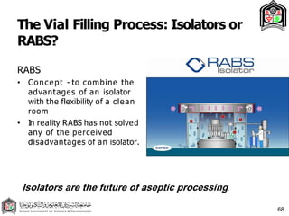 The Vial Filling Process: Isolators or
RABS?
68
RABS
• Concept - to combine the
advantages of an isolator
with the flexibility of a clean
room
• In reality RABS has not solved
any of the perceived
disadvantages of an isolator.
Isolators are the future of aseptic processing.
 