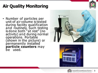 9
Air Quality Monitoring
• Number of particles per
unit of air volume is tested
during facility qualification
and routinely. Such testing
is done both “at rest” (no
activity) and during normal
operations. Portable
(shown in the picture) or
permanently installed
particle counters may
be used.
 