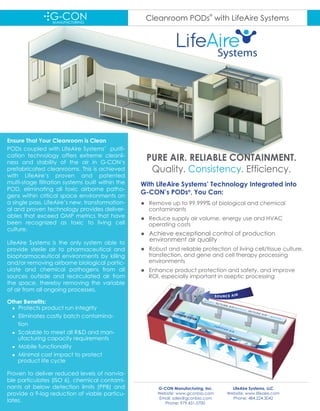 Cleanroom PODs
®
with LifeAire Systems
PURE AIR. RELIABLE CONTAINMENT.
Quality. Consistency. Efficiency.
Ensure That Your Cleanroom is Clean
PODs coupled with LifeAire Systems’ purifi-
cation technology offers extreme cleanli-
ness and stability of the air in G-CON‘s
prefabricated cleanrooms. This is achieved
with LifeAire’s proven and patented
multi-stage filtration systems built within the
POD, eliminating all toxic airborne patho-
gens within critical space environments on
a single pass. LifeAire’s new, transformation-
al and proven technology provides deliver-
ables that exceed GMP metrics that have
been recognized as toxic to living cell
culture.
LifeAire Systems is the only system able to
provide sterile air to pharmaceutical and
biopharmaceutical environments by killing
and/or removing airborne biological partic-
ulate and chemical pathogens from all
sources outside and recirculated air from
the space, thereby removing the variable
of air from all ongoing processes.
Other Benefits:
 Protects product run integrity
 Eliminates costly batch contamina-
tion
 Scalable to meet all R&D and man-
ufacturing capacity requirements
 Mobile functionality
 Minimal cost impact to protect
product life cycle
Proven to deliver reduced levels of nonvia-
ble particulates (ISO 6), chemical contami-
nants at below detection limits (PPB) and
provide a 9-log reduction of viable particu-
lates.
G-CON Manufacturing, Inc.
Website: www.gconbio.com
Email: sales@gconbio.com
Phone: 979.431.0700
Systems
With LifeAire Systems’ Technology Integrated into
G-CON’s PODs®
, You Can:
 Remove up to 99.999% of biological and chemical
contaminants
 Reduce supply air volume, energy use and HVAC
operating costs
 Achieve exceptional control of production
environment air quality
 Robust and reliable protection of living cell/tissue culture,
transfection, and gene and cell therapy processing
environments
 Enhance product protection and safety, and improve
ROI, especially important in aseptic processing
LifeAire Systems, LLC
Website: www.lifeaire.com
Phone: 484.224.3042
 