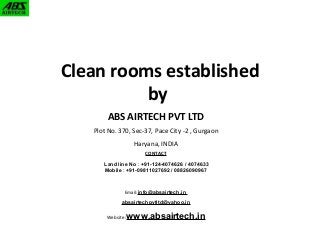 Clean rooms established 
by 
ABS AIRTECH PVT LTD 
Plot No. 370, Sec-37, Pace City -2 , Gurgaon 
Haryana, INDIA 
CONTACT 
Land line No : +91-124-4074626 / 4074633 
Mobile : +91-09811027692 / 08826090967 
Email:info@absairtech.in 
absairtechpvtltd@yahoo.in 
Website:www.absairtech.in 
 