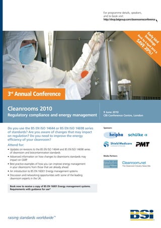 For programme details, speakers,
                                                                           and to book visit:
                                                                           http://shop.bsigroup.com/cleanroomsconference



                                                                                                               E
                                                                                                        Bo
                                                                                                          ok bo arly
                                                                                                       SA by 6 okin bird
                                                                                                         VE Apr gs
                                                                                                                 i
                                                                                                               20 l 201
                                                                                                                 % 0&
                                                                                                                   !




3rd Annual Conference

Cleanrooms 2010                                                            9 June 2010
Regulatory compliance and energy management                                CBI Conference Centre, London



Do you use the BS EN ISO 14644 or BS EN ISO 14698 series                   Sponsors:

of standards? Are you aware of changes that may impact
on regulation? Do you need to improve the energy
efficiency of your cleanroom?
Attend for:
• Updates on revisions to the BS EN ISO 14644 and BS EN ISO 14698 series
  of cleanroom and biocontamination standards
• Advanced information on how changes to cleanrooms standards may          Media Partners:
  impact on GMP
• Best practice examples of how you can improve energy management
  in your cleanrooms from those that are already ahead
• An introduction to BS EN 16001 Energy management systems
• Discussion and networking opportunities with some of the leading
  cleanroom experts in the UK.

  Book now to receive a copy of BS EN 16001 Energy management systems.
  Requirements with guidance for use*




raising standards worldwide ™
 