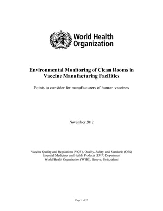 Page 1 of 37
Environmental Monitoring of Clean Rooms in
Vaccine Manufacturing Facilities
Points to consider for manufacturers of human vaccines
November 2012
Vaccine Quality and Regulations (VQR), Quality, Safety, and Standards (QSS)
Essential Medicines and Health Products (EMP) Department
World Health Organization (WHO), Geneva, Switzerland
 
