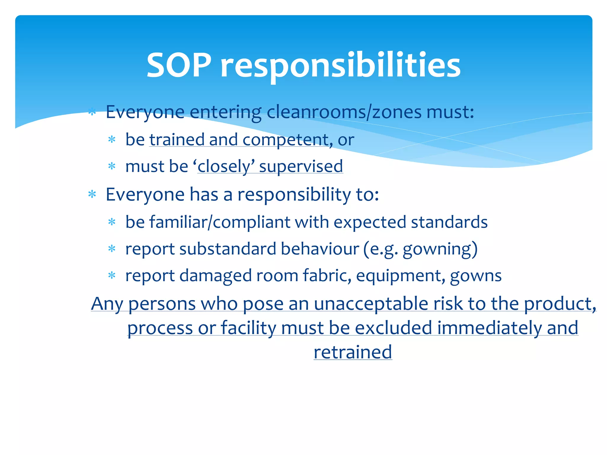  Everyone entering cleanrooms/zones must:
 be trained and competent, or
 must be ‘closely’ supervised
 Everyone has a responsibility to:
 be familiar/compliant with expected standards
 report substandard behaviour (e.g. gowning)
 report damaged room fabric, equipment, gowns
Any persons who pose an unacceptable risk to the product,
process or facility must be excluded immediately and
retrained
SOP responsibilities
 
