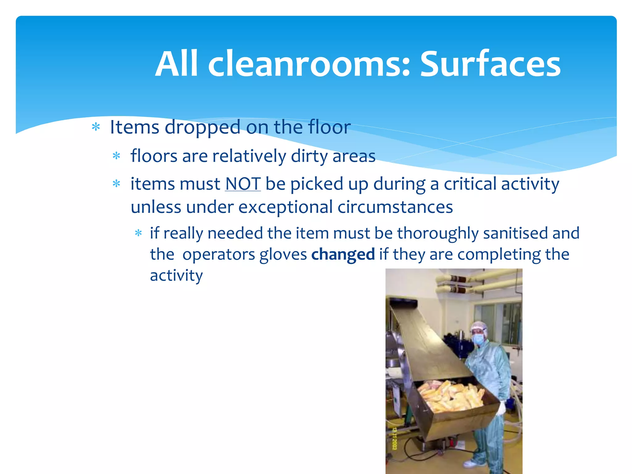  Items dropped on the floor
 floors are relatively dirty areas
 items must NOT be picked up during a critical activity
unless under exceptional circumstances
 if really needed the item must be thoroughly sanitised and
the operators gloves changed if they are completing the
activity
All cleanrooms: Surfaces
 