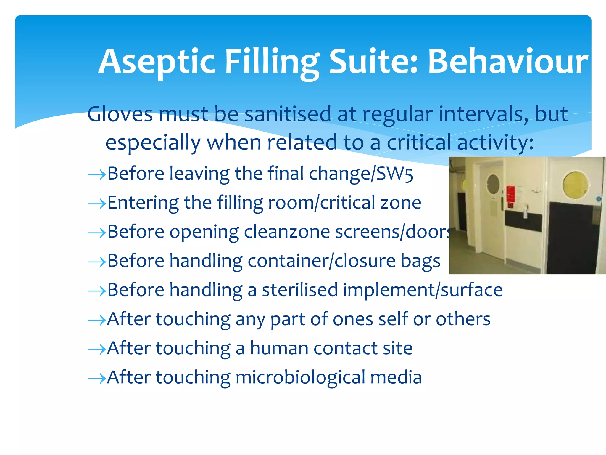 Gloves must be sanitised at regular intervals, but
especially when related to a critical activity:
Before leaving the final change/SW5
Entering the filling room/critical zone
Before opening cleanzone screens/doors
Before handling container/closure bags
Before handling a sterilised implement/surface
After touching any part of ones self or others
After touching a human contact site
After touching microbiological media
Aseptic Filling Suite: Behaviour
 