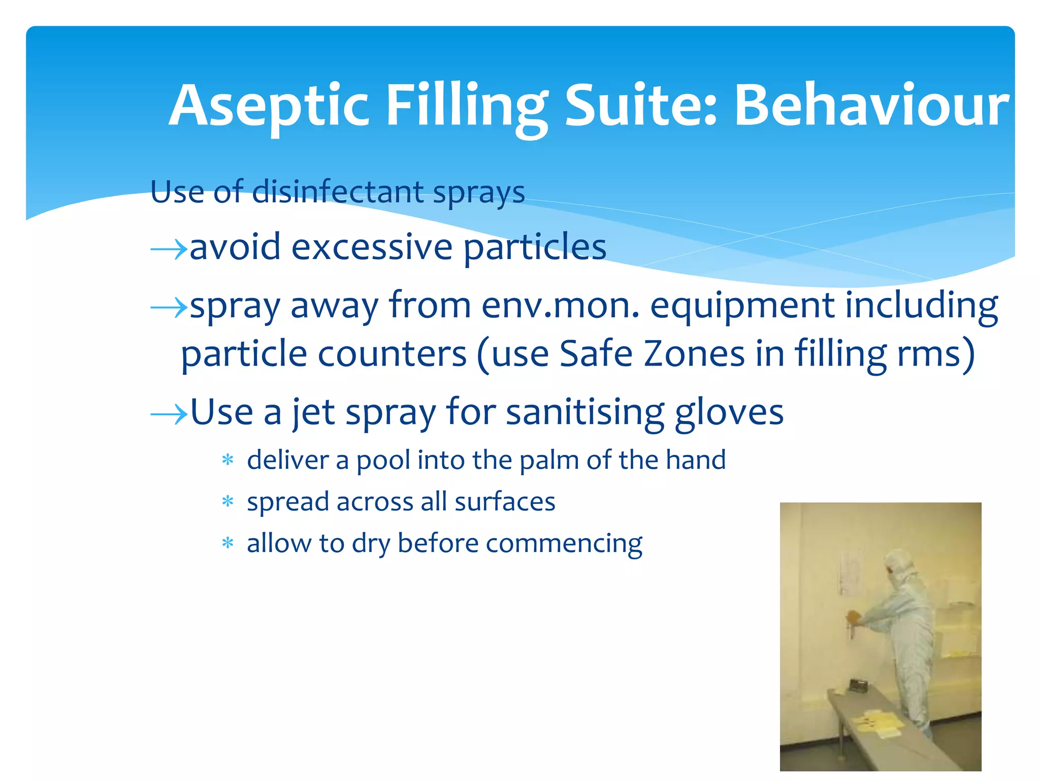 Use of disinfectant sprays
avoid excessive particles
spray away from env.mon. equipment including
particle counters (use Safe Zones in filling rms)
Use a jet spray for sanitising gloves
 deliver a pool into the palm of the hand
 spread across all surfaces
 allow to dry before commencing
Aseptic Filling Suite: Behaviour
 